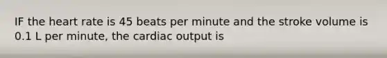 IF the heart rate is 45 beats per minute and the stroke volume is 0.1 L per minute, the cardiac output is