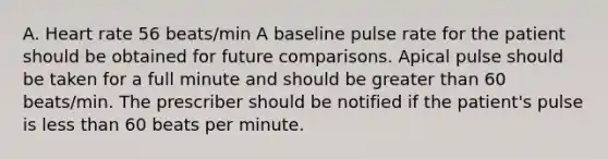 A. Heart rate 56 beats/min A baseline pulse rate for the patient should be obtained for future comparisons. Apical pulse should be taken for a full minute and should be greater than 60 beats/min. The prescriber should be notified if the patient's pulse is less than 60 beats per minute.