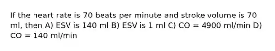 If the heart rate is 70 beats per minute and stroke volume is 70 ml, then A) ESV is 140 ml B) ESV is 1 ml C) CO = 4900 ml/min D) CO = 140 ml/min