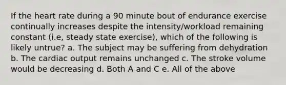 If the heart rate during a 90 minute bout of endurance exercise continually increases despite the intensity/workload remaining constant (i.e, steady state exercise), which of the following is likely untrue? a. The subject may be suffering from dehydration b. The cardiac output remains unchanged c. The stroke volume would be decreasing d. Both A and C e. All of the above