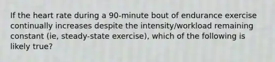 If the heart rate during a 90-minute bout of endurance exercise continually increases despite the intensity/workload remaining constant (ie, steady-state exercise), which of the following is likely true?