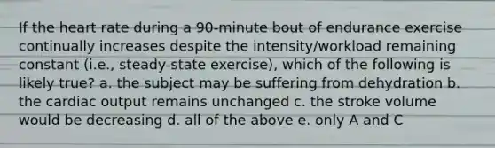 If the heart rate during a 90-minute bout of endurance exercise continually increases despite the intensity/workload remaining constant (i.e., steady-state exercise), which of the following is likely true? a. the subject may be suffering from dehydration b. the cardiac output remains unchanged c. the stroke volume would be decreasing d. all of the above e. only A and C