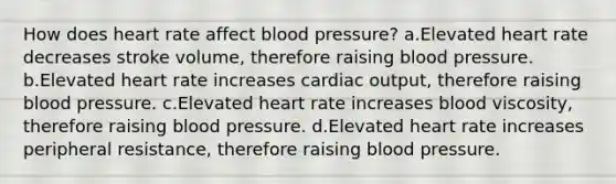 How does heart rate affect blood pressure? a.Elevated heart rate decreases stroke volume, therefore raising blood pressure. b.Elevated heart rate increases cardiac output, therefore raising blood pressure. c.Elevated heart rate increases blood viscosity, therefore raising blood pressure. d.Elevated heart rate increases peripheral resistance, therefore raising blood pressure.