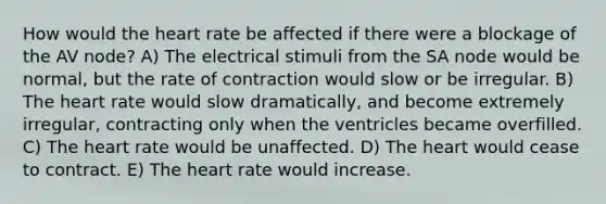 How would the heart rate be affected if there were a blockage of the AV node? A) The electrical stimuli from the SA node would be normal, but the rate of contraction would slow or be irregular. B) The heart rate would slow dramatically, and become extremely irregular, contracting only when the ventricles became overfilled. C) The heart rate would be unaffected. D) The heart would cease to contract. E) The heart rate would increase.