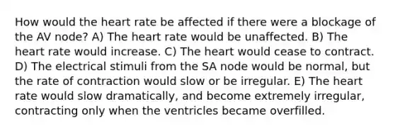 How would the heart rate be affected if there were a blockage of the AV node? A) The heart rate would be unaffected. B) The heart rate would increase. C) The heart would cease to contract. D) The electrical stimuli from the SA node would be normal, but the rate of contraction would slow or be irregular. E) The heart rate would slow dramatically, and become extremely irregular, contracting only when the ventricles became overfilled.