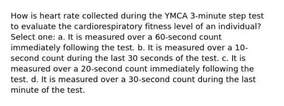 How is heart rate collected during the YMCA 3-minute step test to evaluate the cardiorespiratory fitness level of an individual? Select one: a. It is measured over a 60-second count immediately following the test. b. It is measured over a 10-second count during the last 30 seconds of the test. c. It is measured over a 20-second count immediately following the test. d. It is measured over a 30-second count during the last minute of the test.