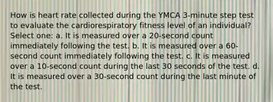 How is heart rate collected during the YMCA 3-minute step test to evaluate the cardiorespiratory fitness level of an individual? Select one: a. It is measured over a 20-second count immediately following the test. b. It is measured over a 60-second count immediately following the test. c. It is measured over a 10-second count during the last 30 seconds of the test. d. It is measured over a 30-second count during the last minute of the test.