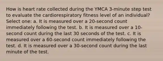 How is heart rate collected during the YMCA 3-minute step test to evaluate the cardiorespiratory fitness level of an individual? Select one: a. It is measured over a 20-second count immediately following the test. b. It is measured over a 10-second count during the last 30 seconds of the test. c. It is measured over a 60-second count immediately following the test. d. It is measured over a 30-second count during the last minute of the test.