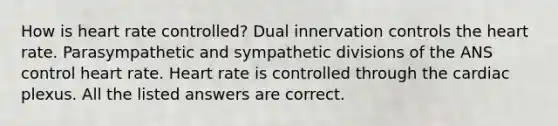 How is heart rate controlled? Dual innervation controls the heart rate. Parasympathetic and sympathetic divisions of the ANS control heart rate. Heart rate is controlled through the cardiac plexus. All the listed answers are correct.