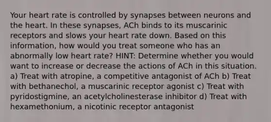 Your heart rate is controlled by synapses between neurons and the heart. In these synapses, ACh binds to its muscarinic receptors and slows your heart rate down. Based on this information, how would you treat someone who has an abnormally low heart rate? HINT: Determine whether you would want to increase or decrease the actions of ACh in this situation. a) Treat with atropine, a competitive antagonist of ACh b) Treat with bethanechol, a muscarinic receptor agonist c) Treat with pyridostigmine, an acetylcholinesterase inhibitor d) Treat with hexamethonium, a nicotinic receptor antagonist