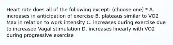 Heart rate does all of the following except: (choose one) * A. increases in anticipation of exercise B. plateaus similar to VO2 Max in relation to work intensity C. increases during exercise due to increased Vagal stimulation D. increases linearly with VO2 during progressive exercise