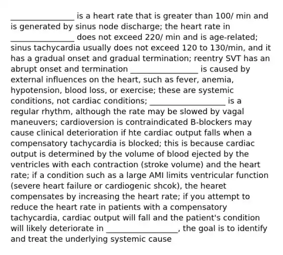 ________________ is a heart rate that is greater than 100/ min and is generated by sinus node discharge; the heart rate in ________________ does not exceed 220/ min and is age-related; sinus tachycardia usually does not exceed 120 to 130/min, and it has a gradual onset and gradual termination; reentry SVT has an abrupt onset and termination _________________ is caused by external influences on the heart, such as fever, anemia, hypotension, blood loss, or exercise; these are systemic conditions, not cardiac conditions; ___________________ is a regular rhythm, although the rate may be slowed by vagal maneuvers; cardioversion is contraindicated B-blockers may cause clinical deterioration if hte cardiac output falls when a compensatory tachycardia is blocked; this is because cardiac output is determined by the volume of blood ejected by the ventricles with each contraction (stroke volume) and the heart rate; if a condition such as a large AMI limits ventricular function (severe heart failure or cardiogenic shcok), the hearet compensates by increasing the heart rate; if you attempt to reduce the heart rate in patients with a compensatory tachycardia, cardiac output will fall and the patient's condition will likely deteriorate in __________________, the goal is to identify and treat the underlying systemic cause