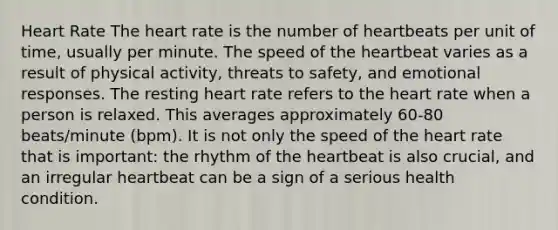 Heart Rate The heart rate is the number of heartbeats per unit of time, usually per minute. The speed of the heartbeat varies as a result of physical activity, threats to safety, and emotional responses. The resting heart rate refers to the heart rate when a person is relaxed. This averages approximately 60-80 beats/minute (bpm). It is not only the speed of the heart rate that is important: the rhythm of the heartbeat is also crucial, and an irregular heartbeat can be a sign of a serious health condition.