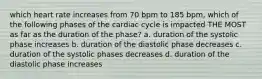 which heart rate increases from 70 bpm to 185 bpm, which of the following phases of the cardiac cycle is impacted THE MOST as far as the duration of the phase? a. duration of the systolic phase increases b. duration of the diastolic phase decreases c. duration of the systolic phases decreases d. duration of the diastolic phase increases