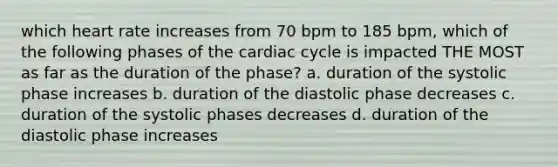 which heart rate increases from 70 bpm to 185 bpm, which of the following phases of the cardiac cycle is impacted THE MOST as far as the duration of the phase? a. duration of the systolic phase increases b. duration of the diastolic phase decreases c. duration of the systolic phases decreases d. duration of the diastolic phase increases