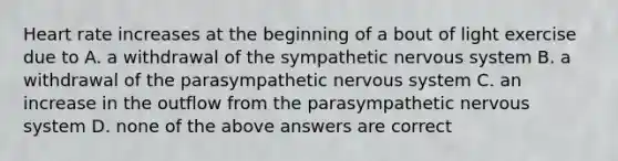 Heart rate increases at the beginning of a bout of light exercise due to A. a withdrawal of the sympathetic nervous system B. a withdrawal of the parasympathetic nervous system C. an increase in the outflow from the parasympathetic nervous system D. none of the above answers are correct