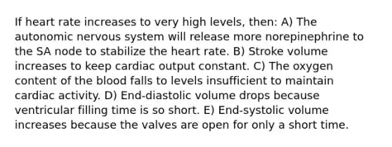 If heart rate increases to very high levels, then: A) The autonomic nervous system will release more norepinephrine to the SA node to stabilize the heart rate. B) Stroke volume increases to keep cardiac output constant. C) The oxygen content of the blood falls to levels insufficient to maintain cardiac activity. D) End-diastolic volume drops because ventricular filling time is so short. E) End-systolic volume increases because the valves are open for only a short time.