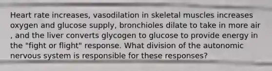 Heart rate increases, vasodilation in skeletal muscles increases oxygen and glucose supply, bronchioles dilate to take in more air , and the liver converts glycogen to glucose to provide energy in the "fight or flight" response. What division of the autonomic nervous system is responsible for these responses?