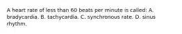 A heart rate of less than 60 beats per minute is​ called: A. bradycardia. B. tachycardia. C. synchronous rate. D. sinus rhythm.