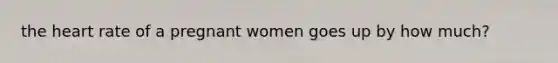 the heart rate of a pregnant women goes up by how much?