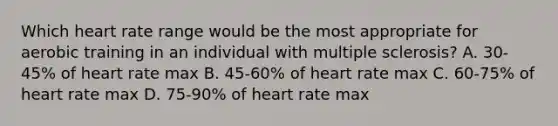 Which heart rate range would be the most appropriate for aerobic training in an individual with multiple sclerosis? A. 30-45% of heart rate max B. 45-60% of heart rate max C. 60-75% of heart rate max D. 75-90% of heart rate max