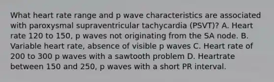 What heart rate range and p wave characteristics are associated with paroxysmal supraventricular tachycardia (PSVT)? A. Heart rate 120 to 150, p waves not originating from the SA node. B. Variable heart rate, absence of visible p waves C. Heart rate of 200 to 300 p waves with a sawtooth problem D. Heartrate between 150 and 250, p waves with a short PR interval.