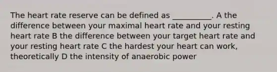 The heart rate reserve can be defined as __________. A the difference between your maximal heart rate and your resting heart rate B the difference between your target heart rate and your resting heart rate C the hardest your heart can work, theoretically D the intensity of anaerobic power