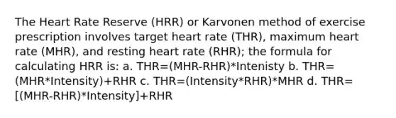 The Heart Rate Reserve (HRR) or Karvonen method of exercise prescription involves target heart rate (THR), maximum heart rate (MHR), and resting heart rate (RHR); the formula for calculating HRR is: a. THR=(MHR-RHR)*Intenisty b. THR=(MHR*Intensity)+RHR c. THR=(Intensity*RHR)*MHR d. THR=[(MHR-RHR)*Intensity]+RHR