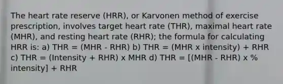 <a href='https://www.questionai.com/knowledge/kya8ocqc6o-the-heart' class='anchor-knowledge'>the heart</a> rate reserve (HRR), or Karvonen method of exercise prescription, involves target heart rate (THR), maximal heart rate (MHR), and resting heart rate (RHR); the formula for calculating HRR is: a) THR = (MHR - RHR) b) THR = (MHR x intensity) + RHR c) THR = (Intensity + RHR) x MHR d) THR = [(MHR - RHR) x % intensity] + RHR