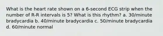 What is the heart rate shown on a 6-second ECG strip when the number of R-R intervals is 5? What is this rhythm? a. 30/minute bradycardia b. 40/minute bradycardia c. 50/minute bradycardia d. 60/minute normal