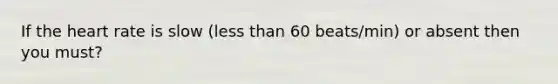 If the heart rate is slow (less than 60 beats/min) or absent then you must?