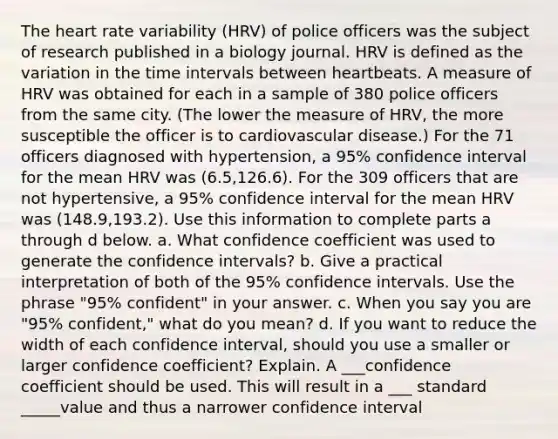 <a href='https://www.questionai.com/knowledge/kya8ocqc6o-the-heart' class='anchor-knowledge'>the heart</a> rate variability​ (HRV) of police officers was the subject of research published in a biology journal. HRV is defined as the variation in the <a href='https://www.questionai.com/knowledge/kistlM8mUs-time-interval' class='anchor-knowledge'>time interval</a>s between heartbeats. A measure of HRV was obtained for each in a sample of 380 police officers from the same city.​ (The lower the measure of​ HRV, the more susceptible the officer is to cardiovascular​ disease.) For the 71 officers diagnosed with​ hypertension, a 95​% confidence interval for the mean HRV was (6.5​,126.6​). For the 309 officers that are not hypertensive, a 95​% confidence interval for the mean HRV was (148.9​,193.2​). Use this information to complete parts a through d below. a. What confidence coefficient was used to generate the confidence​ intervals? b. Give a practical interpretation of both of the 95​% confidence intervals. Use the phrase ​"95​% confident" in your answer. c. When you say you are "95​% confident," what do you​ mean? d. If you want to reduce the width of each confidence​ interval, should you use a smaller or larger confidence​ coefficient? Explain. A ___confidence coefficient should be used. This will result in a ___ standard _____value and thus a narrower confidence interval