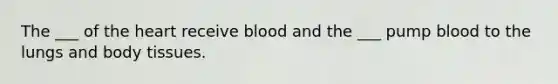 The ___ of the heart receive blood and the ___ pump blood to the lungs and body tissues.