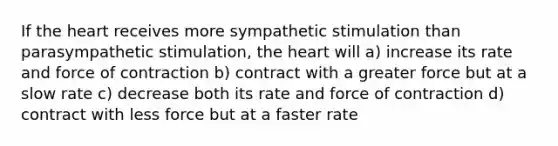 If the heart receives more sympathetic stimulation than parasympathetic stimulation, the heart will a) increase its rate and force of contraction b) contract with a greater force but at a slow rate c) decrease both its rate and force of contraction d) contract with less force but at a faster rate