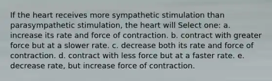 If the heart receives more sympathetic stimulation than parasympathetic stimulation, the heart will Select one: a. increase its rate and force of contraction. b. contract with greater force but at a slower rate. c. decrease both its rate and force of contraction. d. contract with less force but at a faster rate. e. decrease rate, but increase force of contraction.