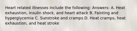 Heart related illnesses include the following: Answers: A. Heat exhaustion, insulin shock, and heart attack B. Fainting and hyperglycemia C. Sunstroke and cramps D. Heat cramps, heat exhaustion, and heat stroke