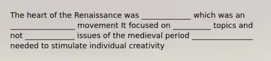 The heart of the Renaissance was _____________ which was an _________________ movement It focused on __________ topics and not _____________ issues of the medieval period ________________ needed to stimulate individual creativity