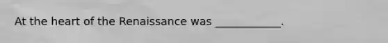 At the heart of the Renaissance was ____________.