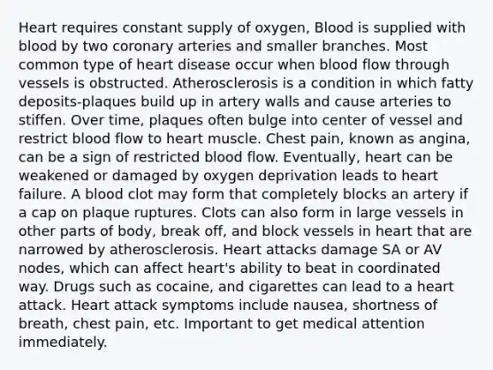 Heart requires constant supply of oxygen, Blood is supplied with blood by two coronary arteries and smaller branches. Most common type of heart disease occur when blood flow through vessels is obstructed. Atherosclerosis is a condition in which fatty deposits-plaques build up in artery walls and cause arteries to stiffen. Over time, plaques often bulge into center of vessel and restrict blood flow to heart muscle. Chest pain, known as angina, can be a sign of restricted blood flow. Eventually, heart can be weakened or damaged by oxygen deprivation leads to heart failure. A blood clot may form that completely blocks an artery if a cap on plaque ruptures. Clots can also form in large vessels in other parts of body, break off, and block vessels in heart that are narrowed by atherosclerosis. Heart attacks damage SA or AV nodes, which can affect heart's ability to beat in coordinated way. Drugs such as cocaine, and cigarettes can lead to a heart attack. Heart attack symptoms include nausea, shortness of breath, chest pain, etc. Important to get medical attention immediately.