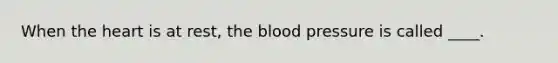 When the heart is at rest, the blood pressure is called ____.