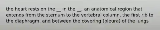 the heart rests on the __ in the __, an anatomical region that extends from the sternum to the vertebral column, the first rib to the diaphragm, and between the covering (pleura) of the lungs