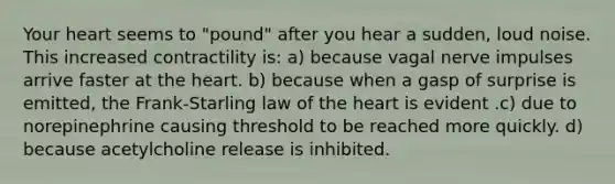 Your heart seems to "pound" after you hear a sudden, loud noise. This increased contractility is: a) because vagal nerve impulses arrive faster at the heart. b) because when a gasp of surprise is emitted, the Frank-Starling law of the heart is evident .c) due to norepinephrine causing threshold to be reached more quickly. d) because acetylcholine release is inhibited.