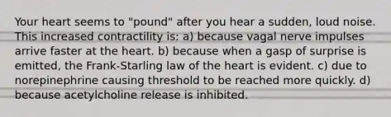 Your heart seems to "pound" after you hear a sudden, loud noise. This increased contractility is: a) because vagal nerve impulses arrive faster at the heart. b) because when a gasp of surprise is emitted, the Frank-Starling law of the heart is evident. c) due to norepinephrine causing threshold to be reached more quickly. d) because acetylcholine release is inhibited.