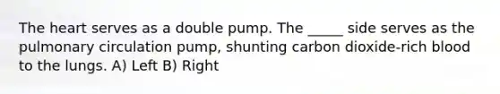 The heart serves as a double pump. The _____ side serves as the pulmonary circulation pump, shunting carbon dioxide-rich blood to the lungs. A) Left B) Right