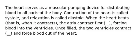 The heart serves as a muscular pumping device for distributing blood to all parts of the body. Contraction of the heart is called systole, and relaxation is called diastole. When the heart beats (that is, when it contracts), the atria contract first (__), forcing blood into the ventricles. Once filled, the two ventricles contract (__) and force blood out of the heart.