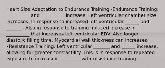 Heart Size Adaptation to Endurance Training -Endurance Training: __________ and __________ increase. Left ventricular chamber size increases. In response to increased left ventricular ______ and _______. Also in response to training induced increase in __________ that increases left ventricular EDV. Also longer diastolic filling time. Myocardial wall thickness can increases. •Resistance Training: Left ventricular _______ and ______ increase, allowing for greater contractility. This is in response to repeated exposure to increased _________ with resistance training.