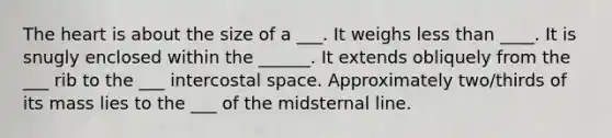 <a href='https://www.questionai.com/knowledge/kya8ocqc6o-the-heart' class='anchor-knowledge'>the heart</a> is about the size of a ___. It weighs less than ____. It is snugly enclosed within the ______. It extends obliquely from the ___ rib to the ___ intercostal space. Approximately two/thirds of its mass lies to the ___ of the midsternal line.