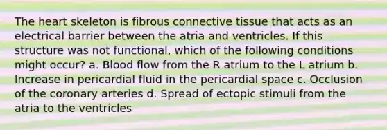 The heart skeleton is fibrous connective tissue that acts as an electrical barrier between the atria and ventricles. If this structure was not functional, which of the following conditions might occur? a. Blood flow from the R atrium to the L atrium b. Increase in pericardial fluid in the pericardial space c. Occlusion of the coronary arteries d. Spread of ectopic stimuli from the atria to the ventricles