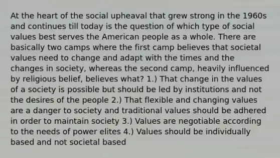 At the heart of the social upheaval that grew strong in the 1960s and continues till today is the question of which type of social values best serves the American people as a whole. There are basically two camps where the first camp believes that societal values need to change and adapt with the times and the changes in society, whereas the second camp, heavily influenced by religious belief, believes what? 1.) That change in the values of a society is possible but should be led by institutions and not the desires of the people 2.) That flexible and changing values are a danger to society and traditional values should be adhered in order to maintain society 3.) Values are negotiable according to the needs of power elites 4.) Values should be individually based and not societal based