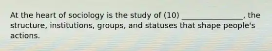 At the heart of sociology is the study of (10) ________________, the structure, institutions, groups, and statuses that shape people's actions.